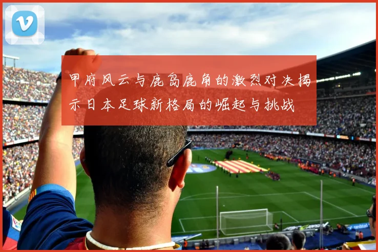 甲府风云与鹿岛鹿角的激烈对决揭示日本足球新格局的崛起与挑战