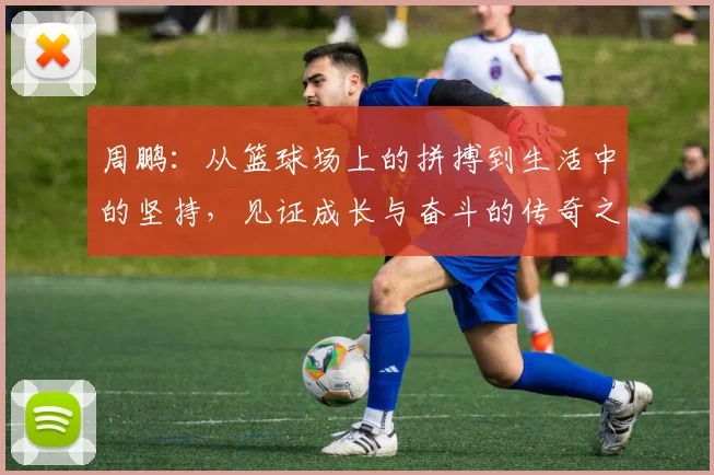 周鹏：从篮球场上的拼搏到生活中的坚持，见证成长与奋斗的传奇之路