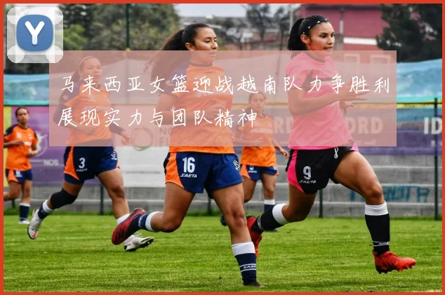 马来西亚女篮迎战越南队力争胜利展现实力与团队精神