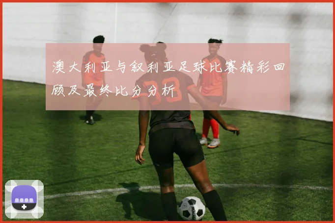 澳大利亚与叙利亚足球比赛精彩回顾及最终比分分析