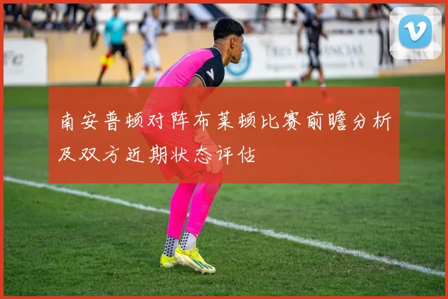 南安普顿对阵布莱顿比赛前瞻分析及双方近期状态评估